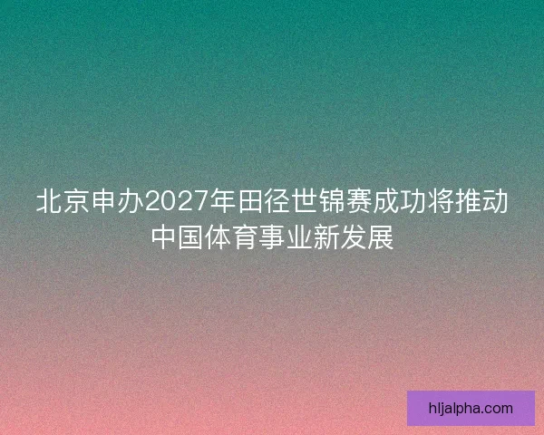 北京申办2027年田径世锦赛成功将推动中国体育事业新发展