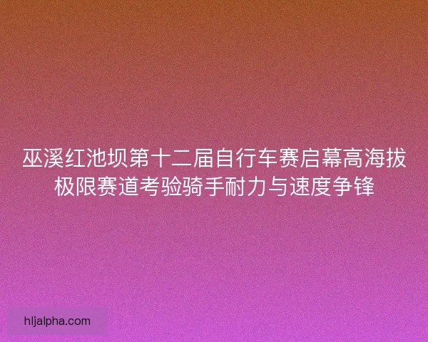 巫溪红池坝第十二届自行车赛启幕高海拔极限赛道考验骑手耐力与速度争锋