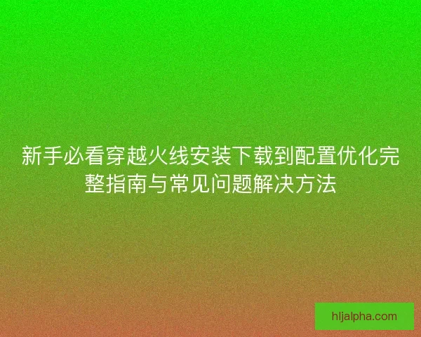 新手必看穿越火线安装下载到配置优化完整指南与常见问题解决方法