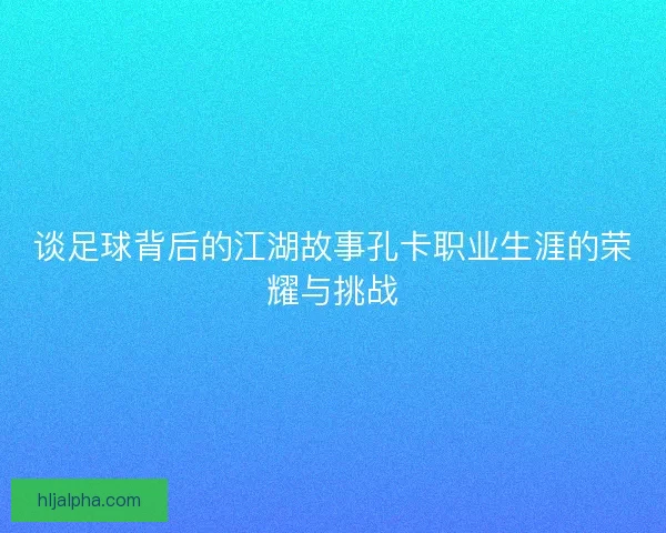 谈足球背后的江湖故事孔卡职业生涯的荣耀与挑战