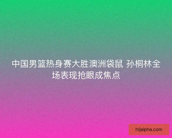 中国男篮热身赛大胜澳洲袋鼠 孙桐林全场表现抢眼成焦点